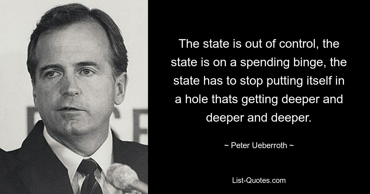 The state is out of control, the state is on a spending binge, the state has to stop putting itself in a hole thats getting deeper and deeper and deeper. — © Peter Ueberroth