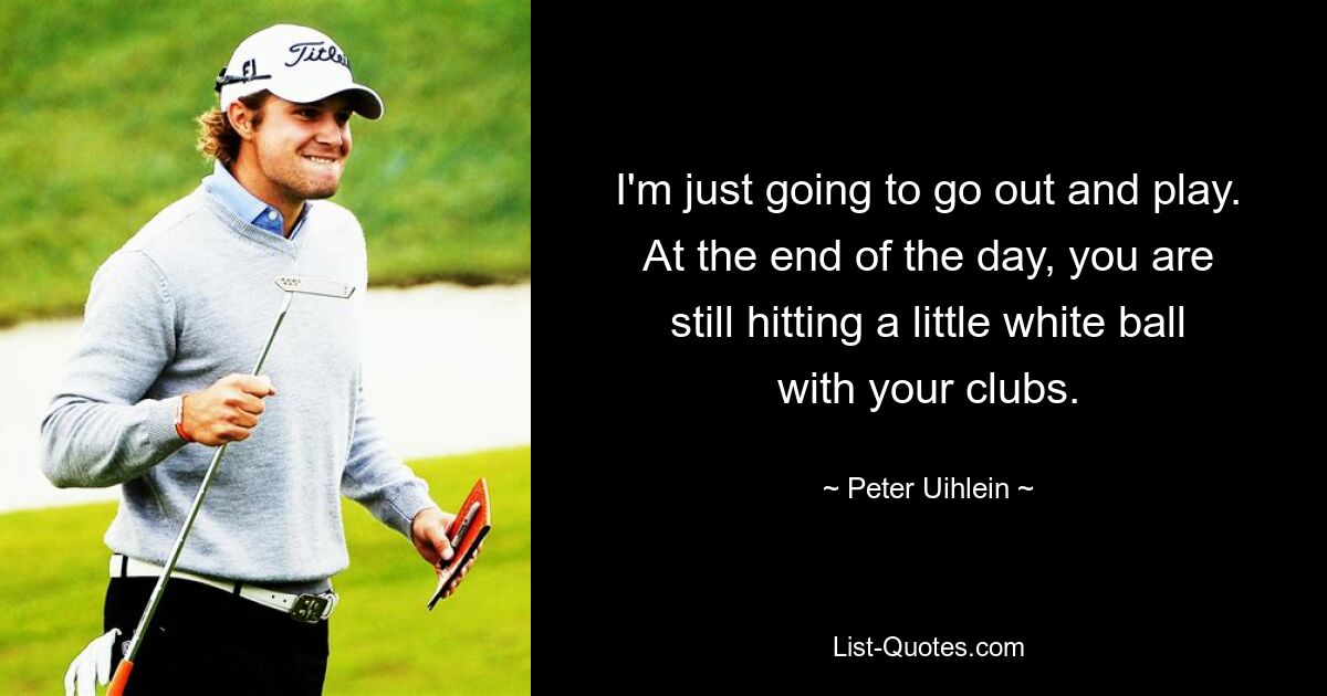 I'm just going to go out and play. At the end of the day, you are still hitting a little white ball with your clubs. — © Peter Uihlein