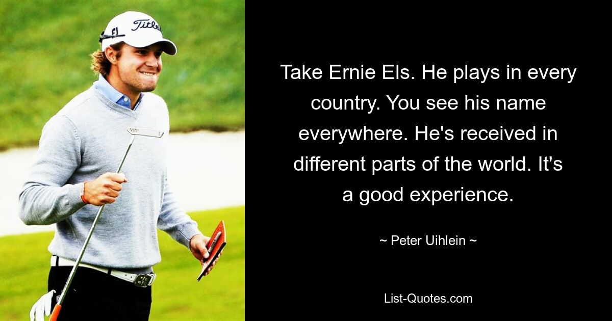 Take Ernie Els. He plays in every country. You see his name everywhere. He's received in different parts of the world. It's a good experience. — © Peter Uihlein