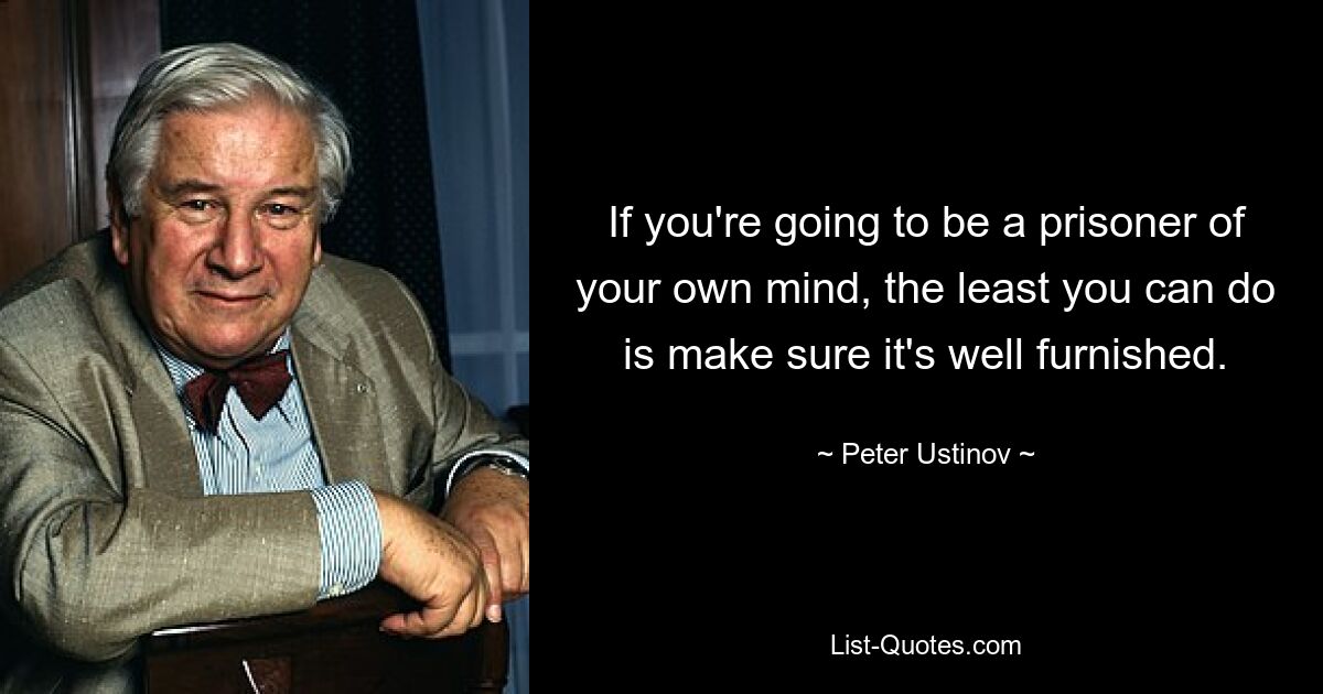 If you're going to be a prisoner of your own mind, the least you can do is make sure it's well furnished. — © Peter Ustinov