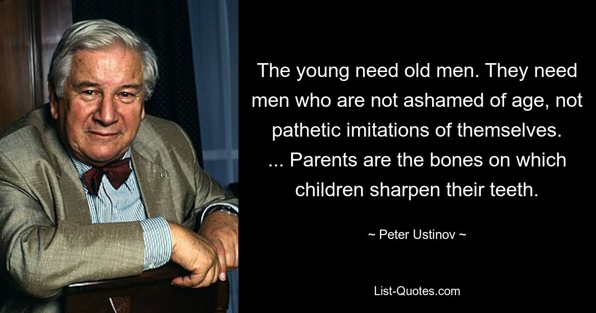 The young need old men. They need men who are not ashamed of age, not pathetic imitations of themselves. ... Parents are the bones on which children sharpen their teeth. — © Peter Ustinov