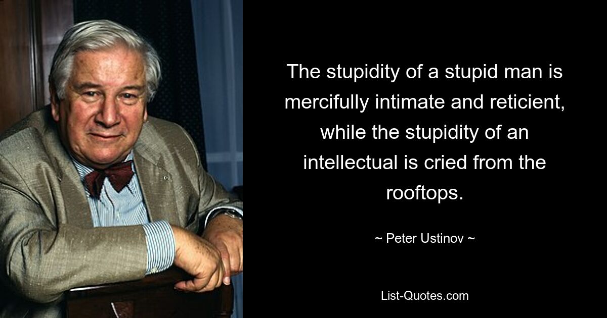 The stupidity of a stupid man is mercifully intimate and reticient, while the stupidity of an intellectual is cried from the rooftops. — © Peter Ustinov