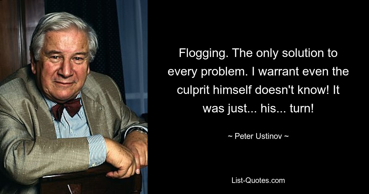 Flogging. The only solution to every problem. I warrant even the culprit himself doesn't know! It was just... his... turn! — © Peter Ustinov