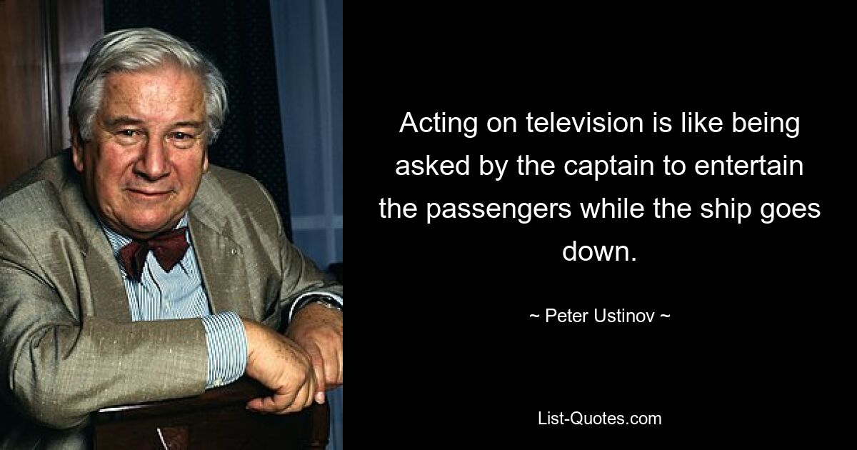 Acting on television is like being asked by the captain to entertain the passengers while the ship goes down. — © Peter Ustinov