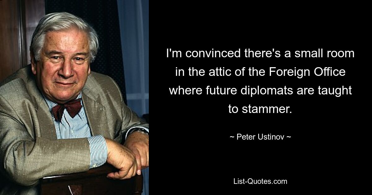 I'm convinced there's a small room in the attic of the Foreign Office where future diplomats are taught to stammer. — © Peter Ustinov