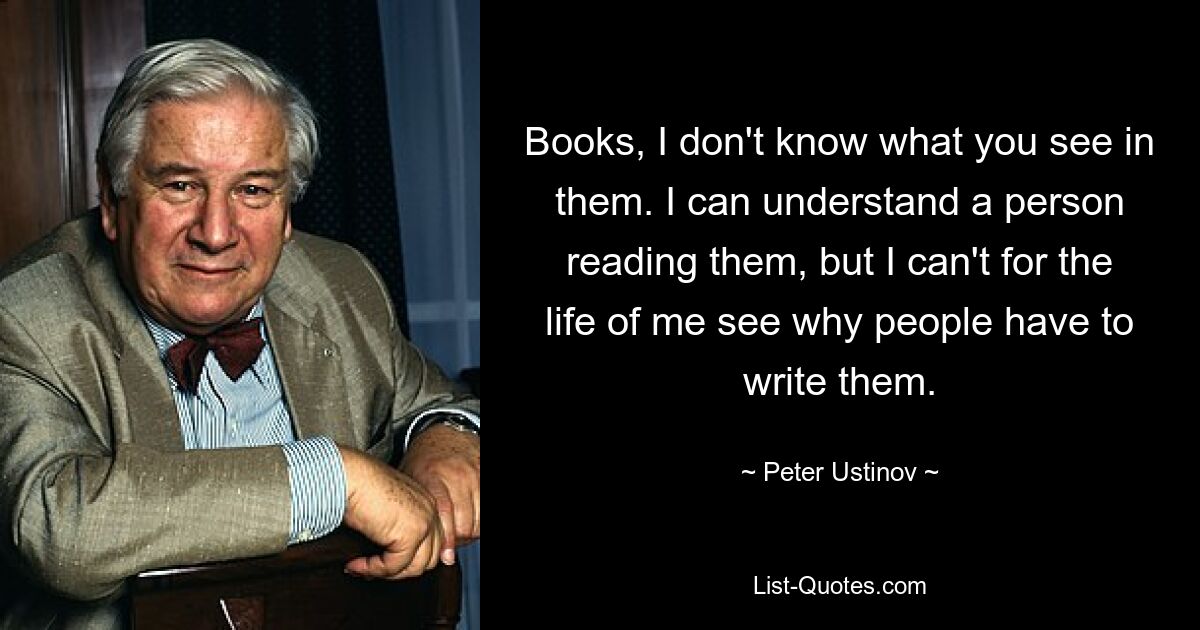 Books, I don't know what you see in them. I can understand a person reading them, but I can't for the life of me see why people have to write them. — © Peter Ustinov