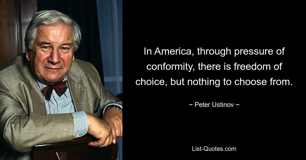 In America, through pressure of conformity, there is freedom of choice, but nothing to choose from. — © Peter Ustinov