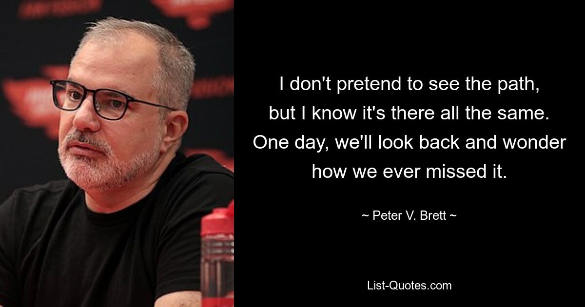 I don't pretend to see the path, but I know it's there all the same. One day, we'll look back and wonder how we ever missed it. — © Peter V. Brett