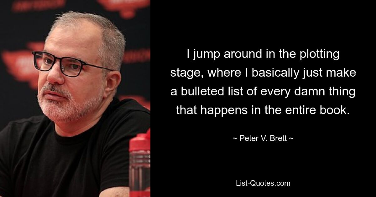 I jump around in the plotting stage, where I basically just make a bulleted list of every damn thing that happens in the entire book. — © Peter V. Brett