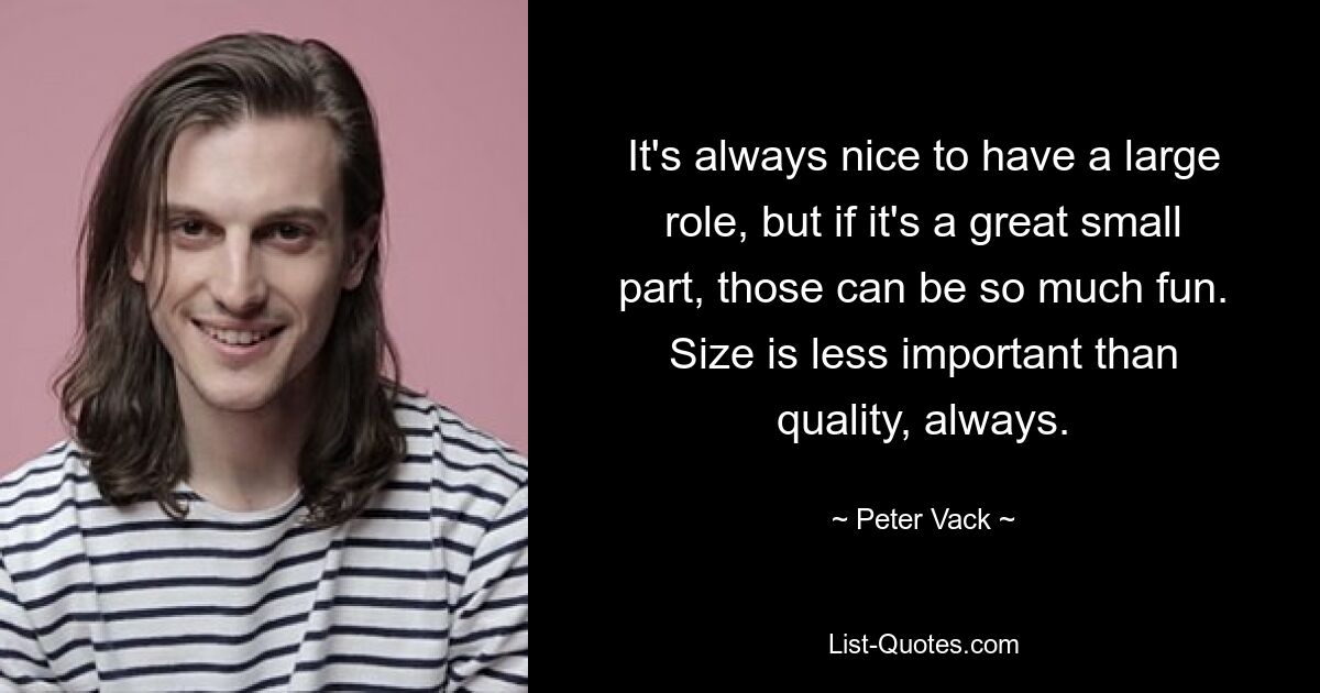 It's always nice to have a large role, but if it's a great small part, those can be so much fun. Size is less important than quality, always. — © Peter Vack