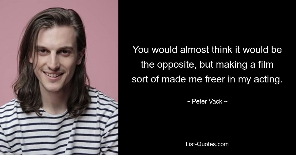 You would almost think it would be the opposite, but making a film sort of made me freer in my acting. — © Peter Vack