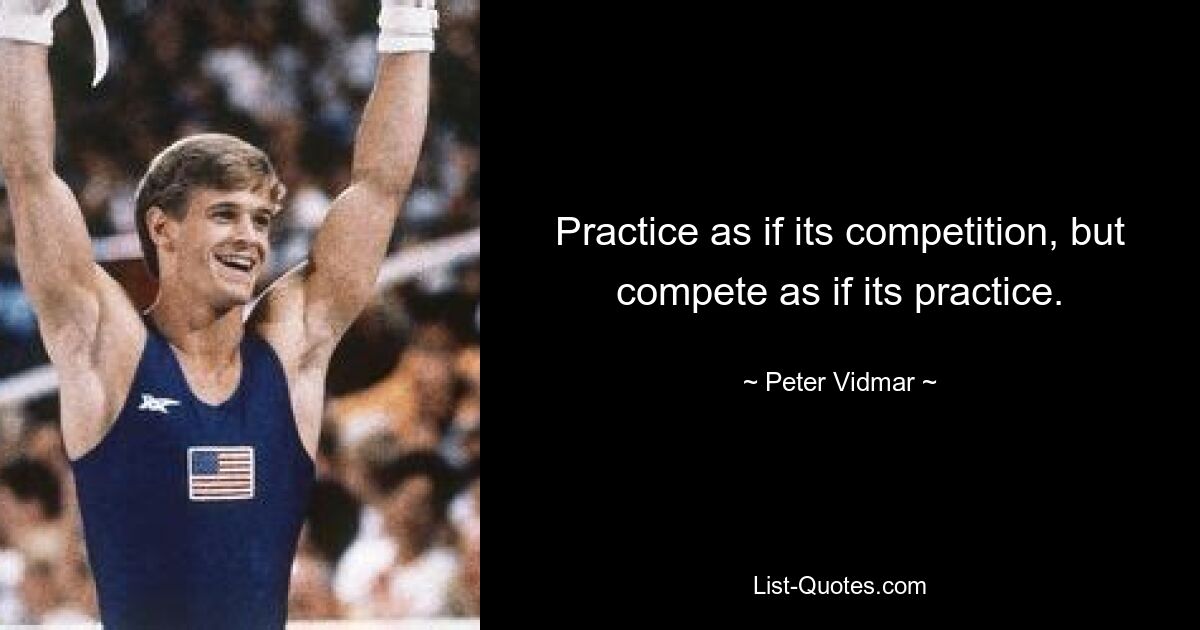 Practice as if its competition, but compete as if its practice. — © Peter Vidmar