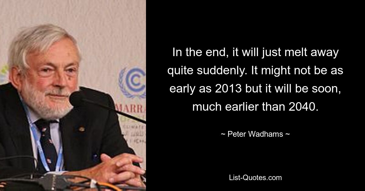 In the end, it will just melt away quite suddenly. It might not be as early as 2013 but it will be soon, much earlier than 2040. — © Peter Wadhams