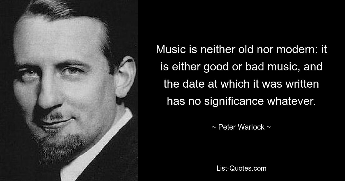 Music is neither old nor modern: it is either good or bad music, and the date at which it was written has no significance whatever. — © Peter Warlock