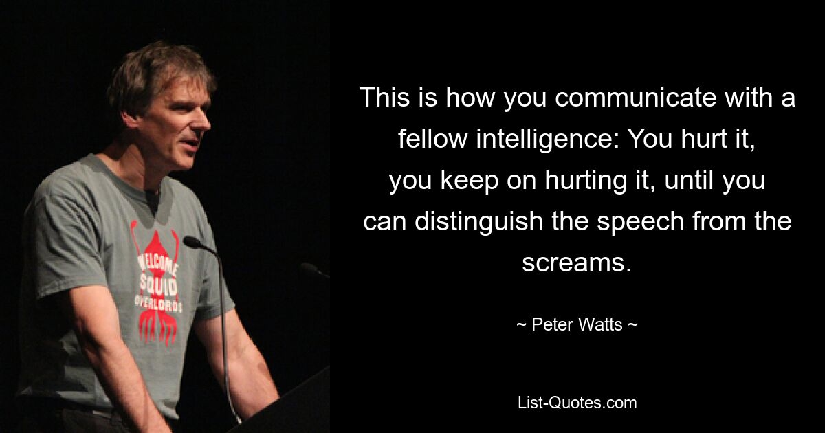 This is how you communicate with a fellow intelligence: You hurt it, you keep on hurting it, until you can distinguish the speech from the screams. — © Peter Watts