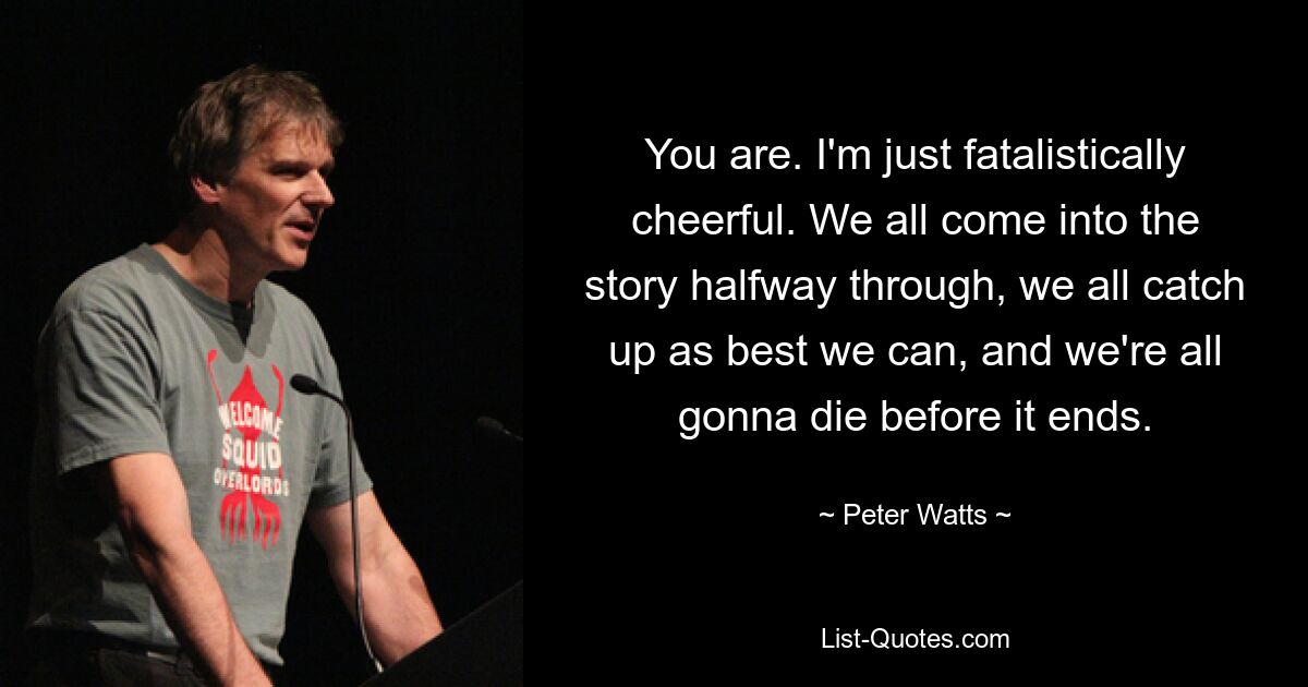 You are. I'm just fatalistically cheerful. We all come into the story halfway through, we all catch up as best we can, and we're all gonna die before it ends. — © Peter Watts