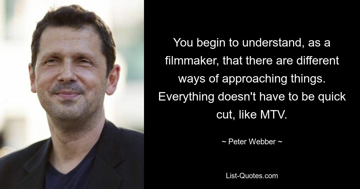 You begin to understand, as a filmmaker, that there are different ways of approaching things. Everything doesn't have to be quick cut, like MTV. — © Peter Webber