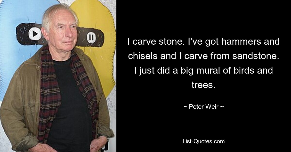 I carve stone. I've got hammers and chisels and I carve from sandstone. I just did a big mural of birds and trees. — © Peter Weir