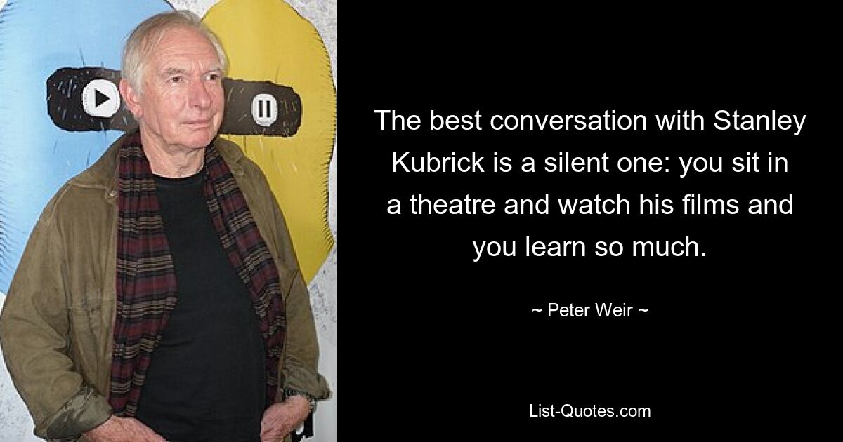 The best conversation with Stanley Kubrick is a silent one: you sit in a theatre and watch his films and you learn so much. — © Peter Weir