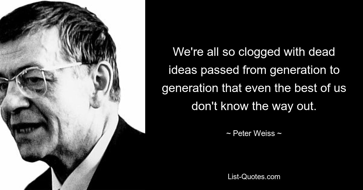 We're all so clogged with dead ideas passed from generation to generation that even the best of us don't know the way out. — © Peter Weiss