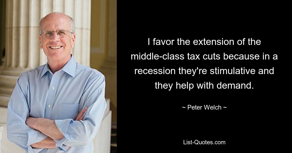 I favor the extension of the middle-class tax cuts because in a recession they're stimulative and they help with demand. — © Peter Welch