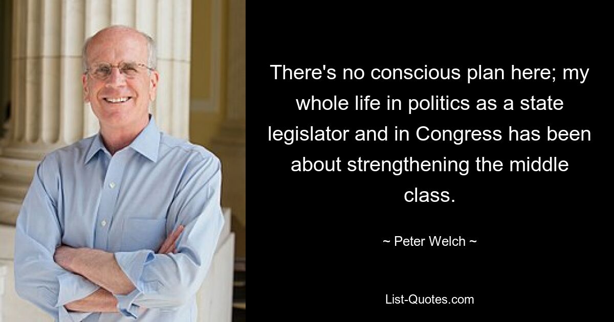 There's no conscious plan here; my whole life in politics as a state legislator and in Congress has been about strengthening the middle class. — © Peter Welch