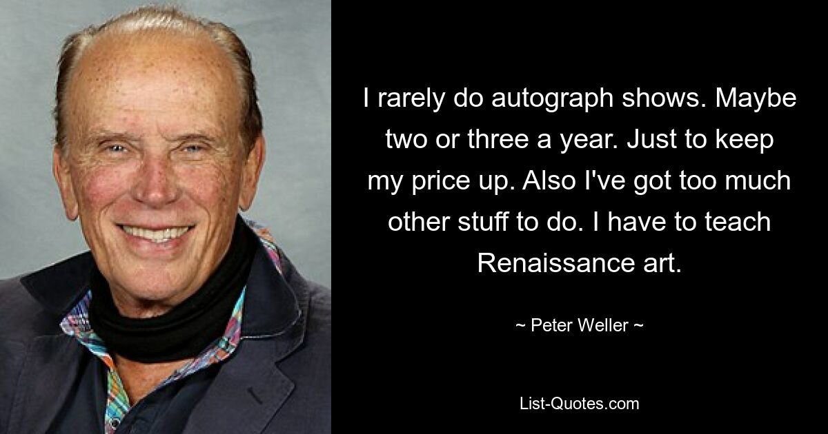 I rarely do autograph shows. Maybe two or three a year. Just to keep my price up. Also I've got too much other stuff to do. I have to teach Renaissance art. — © Peter Weller