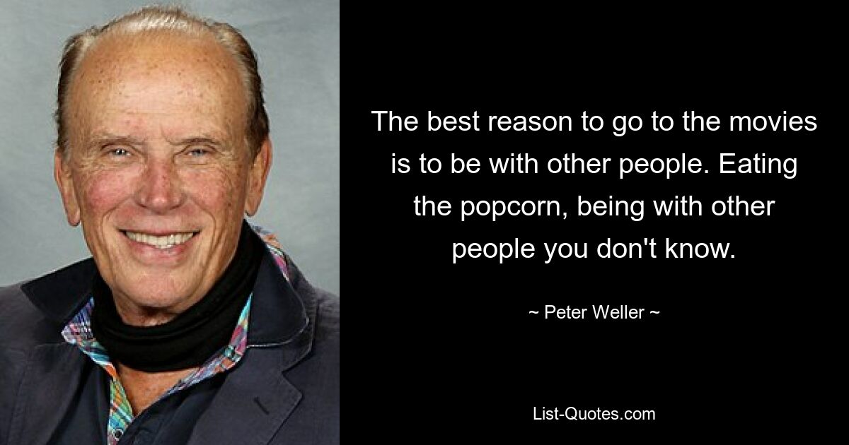 The best reason to go to the movies is to be with other people. Eating the popcorn, being with other people you don't know. — © Peter Weller