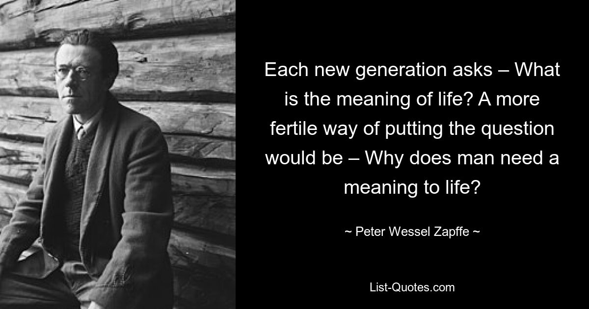 Each new generation asks – What is the meaning of life? A more fertile way of putting the question would be – Why does man need a meaning to life? — © Peter Wessel Zapffe