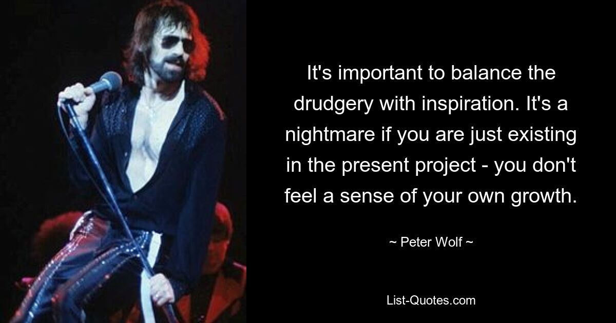 It's important to balance the drudgery with inspiration. It's a nightmare if you are just existing in the present project - you don't feel a sense of your own growth. — © Peter Wolf