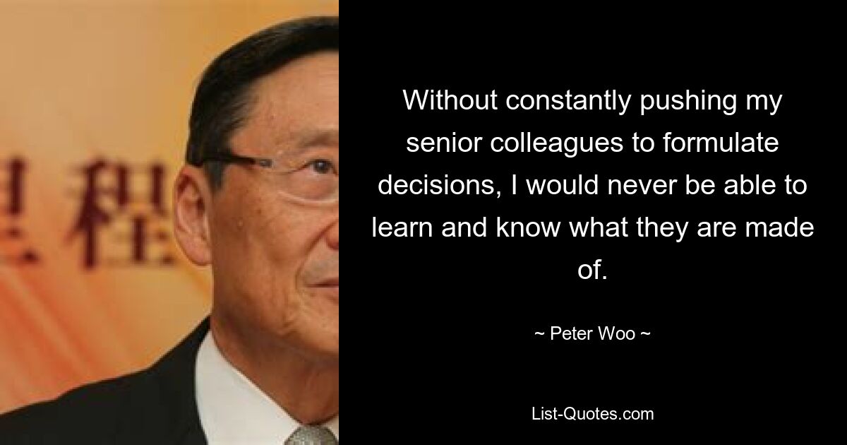 Without constantly pushing my senior colleagues to formulate decisions, I would never be able to learn and know what they are made of. — © Peter Woo