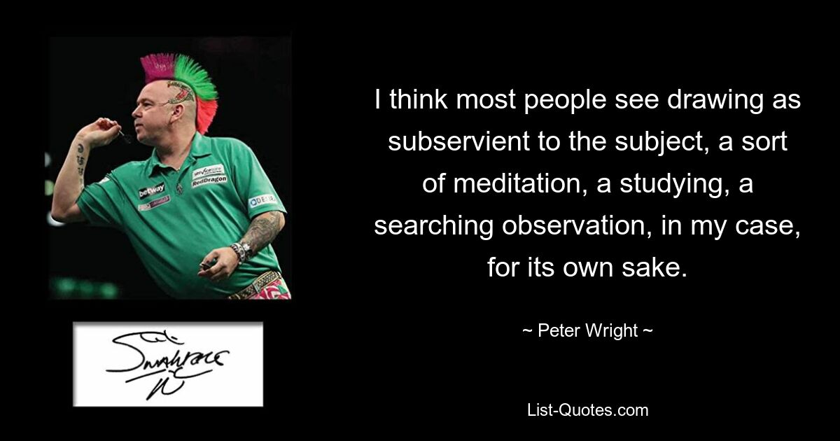 I think most people see drawing as subservient to the subject, a sort of meditation, a studying, a searching observation, in my case, for its own sake. — © Peter Wright