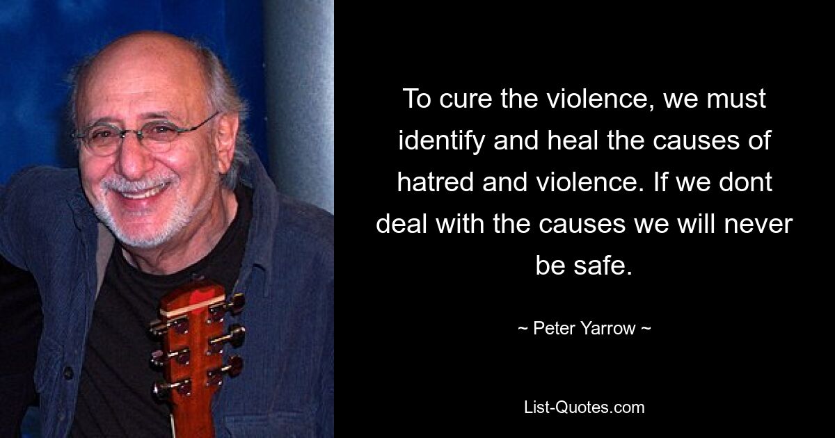 To cure the violence, we must identify and heal the causes of hatred and violence. If we dont deal with the causes we will never be safe. — © Peter Yarrow