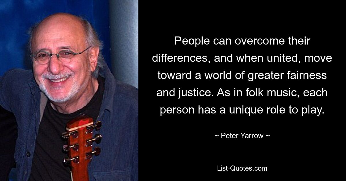 People can overcome their differences, and when united, move toward a world of greater fairness and justice. As in folk music, each person has a unique role to play. — © Peter Yarrow