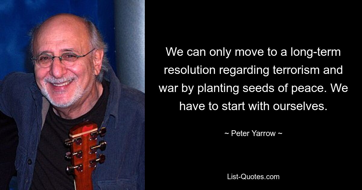 We can only move to a long-term resolution regarding terrorism and war by planting seeds of peace. We have to start with ourselves. — © Peter Yarrow