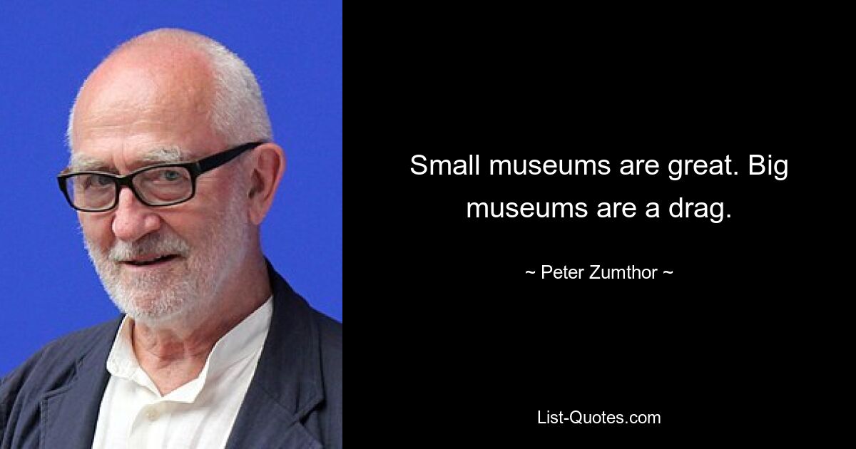 Small museums are great. Big museums are a drag. — © Peter Zumthor