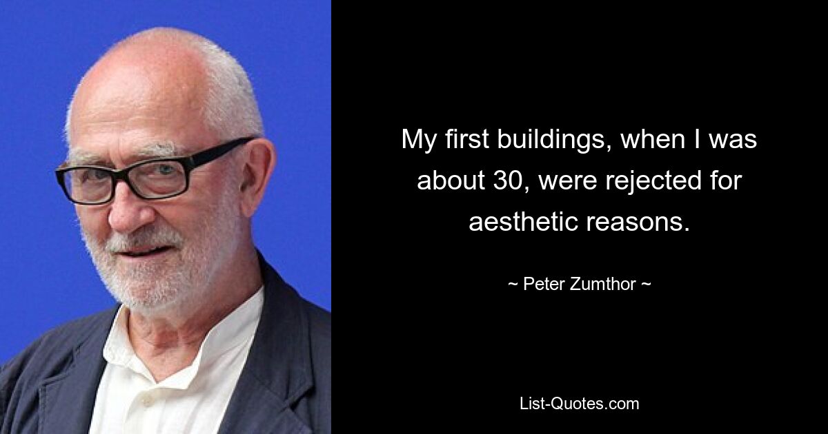 My first buildings, when I was about 30, were rejected for aesthetic reasons. — © Peter Zumthor