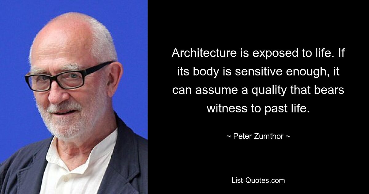 Architecture is exposed to life. If its body is sensitive enough, it can assume a quality that bears witness to past life. — © Peter Zumthor