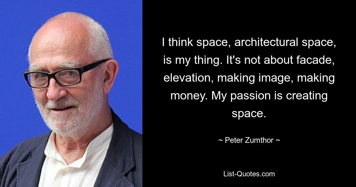 I think space, architectural space, is my thing. It's not about facade, elevation, making image, making money. My passion is creating space. — © Peter Zumthor