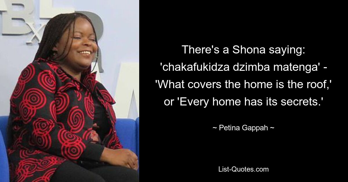 There's a Shona saying: 'chakafukidza dzimba matenga' - 'What covers the home is the roof,' or 'Every home has its secrets.' — © Petina Gappah