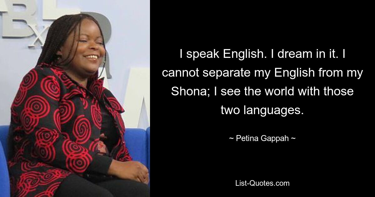 I speak English. I dream in it. I cannot separate my English from my Shona; I see the world with those two languages. — © Petina Gappah