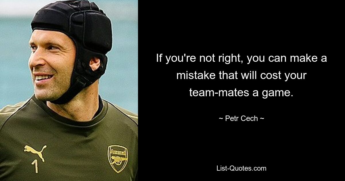 If you're not right, you can make a mistake that will cost your team-mates a game. — © Petr Cech