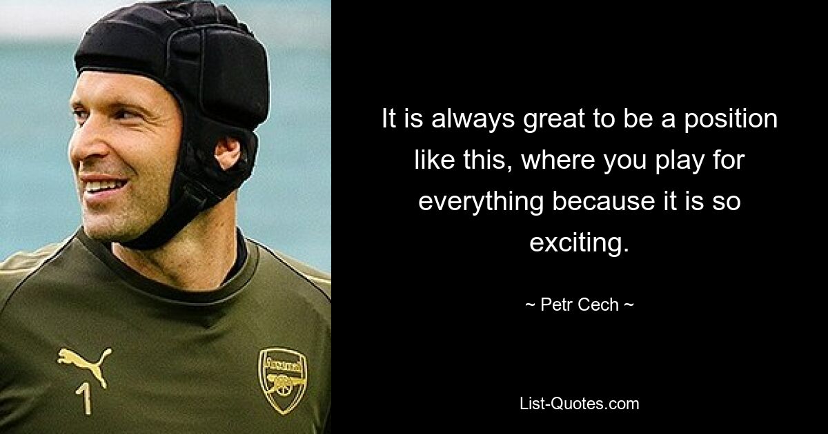 It is always great to be a position like this, where you play for everything because it is so exciting. — © Petr Cech