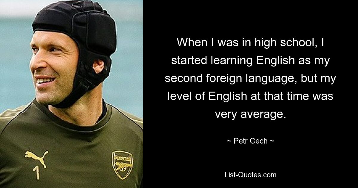 When I was in high school, I started learning English as my second foreign language, but my level of English at that time was very average. — © Petr Cech