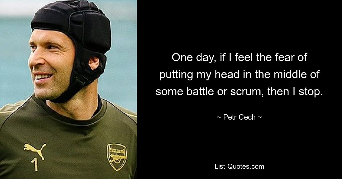 One day, if I feel the fear of putting my head in the middle of some battle or scrum, then I stop. — © Petr Cech