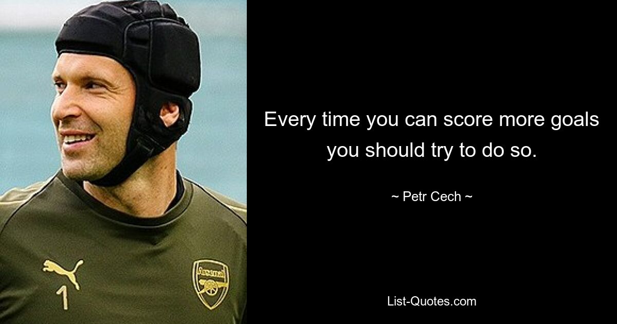 Every time you can score more goals you should try to do so. — © Petr Cech