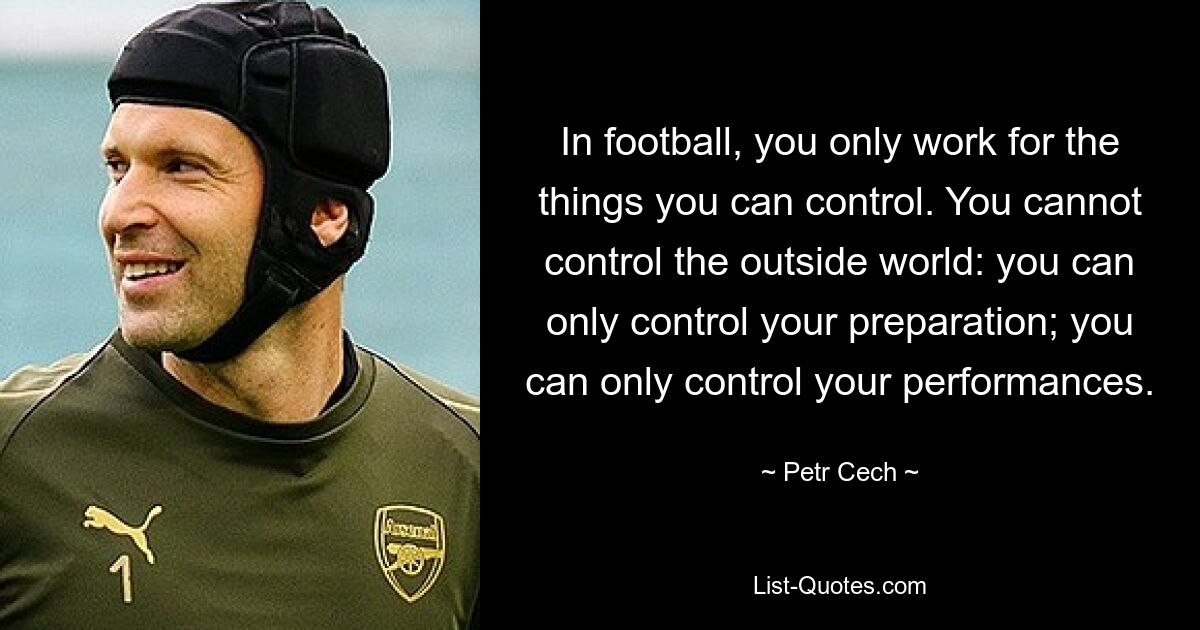 In football, you only work for the things you can control. You cannot control the outside world: you can only control your preparation; you can only control your performances. — © Petr Cech