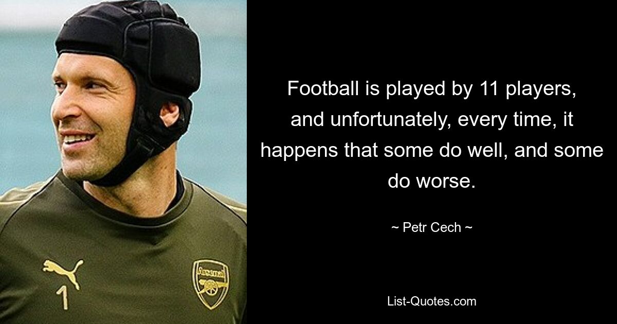 Football is played by 11 players, and unfortunately, every time, it happens that some do well, and some do worse. — © Petr Cech