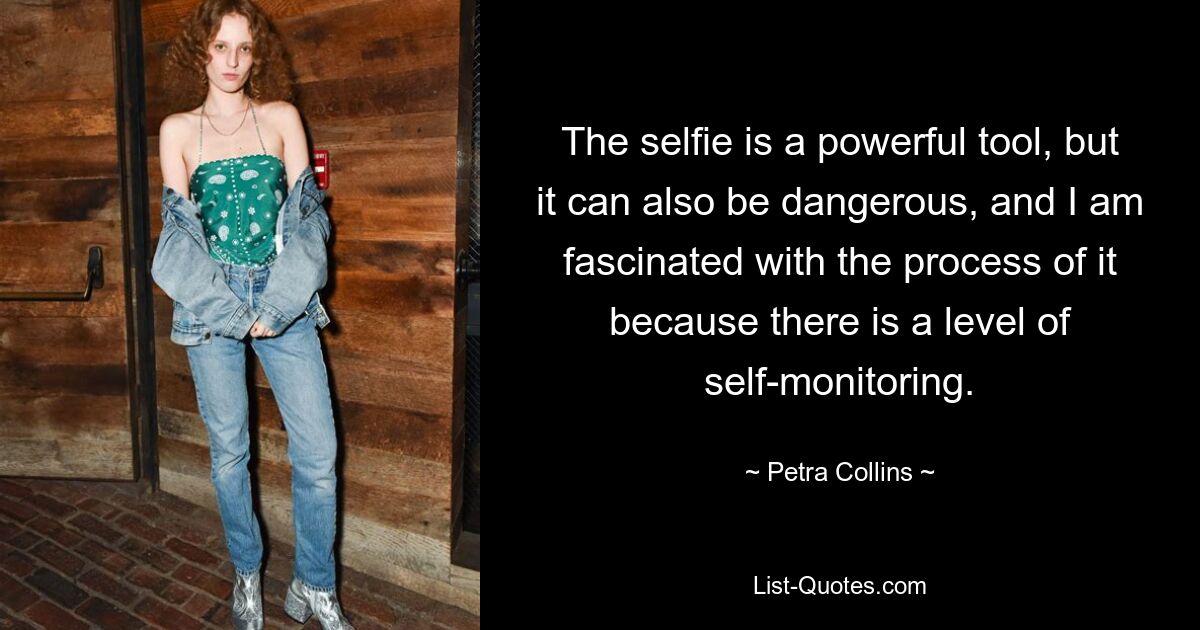 The selfie is a powerful tool, but it can also be dangerous, and I am fascinated with the process of it because there is a level of self-monitoring. — © Petra Collins