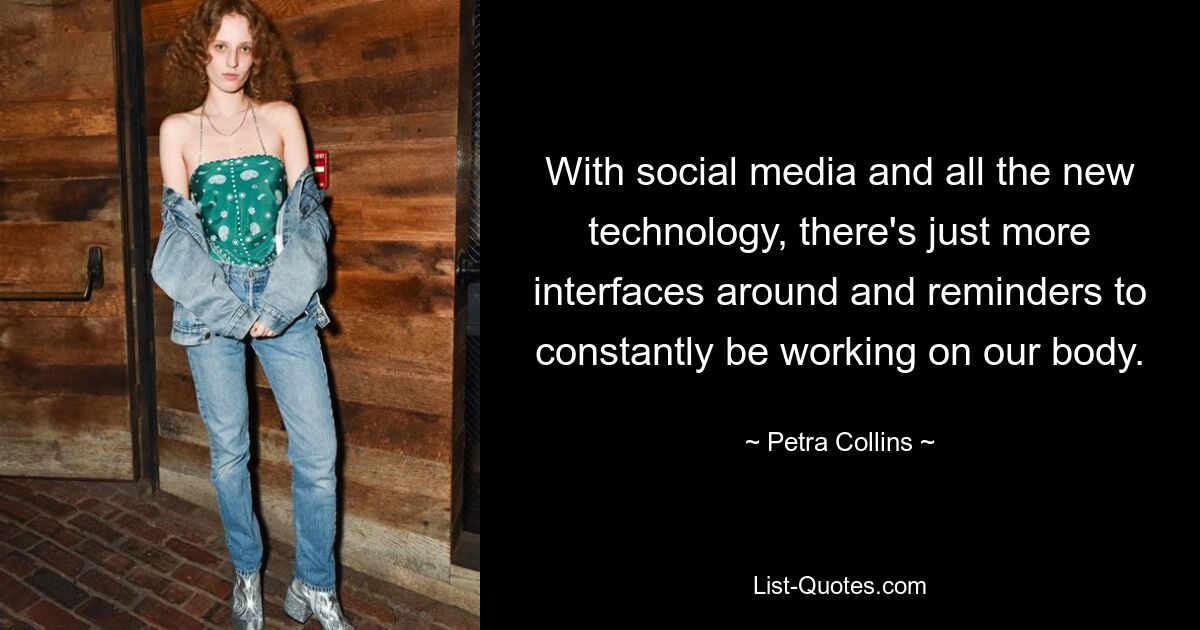 With social media and all the new technology, there's just more interfaces around and reminders to constantly be working on our body. — © Petra Collins